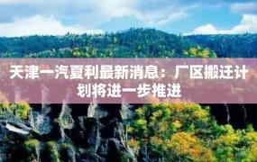 天津一汽夏利最新消息：厂区搬迁计划将进一步推进
