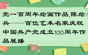党一百周年绘画作品,陈绘兵——百位艺术名家庆祝中国共产党成立100周年作品展播