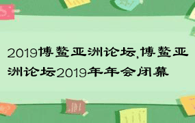 2019博鳌亚洲论坛,博鳌亚洲论坛2019年年会闭幕