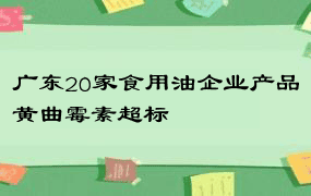 广东20家食用油企业产品黄曲霉素超标