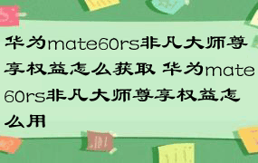 华为mate60rs非凡大师尊享权益怎么获取 华为mate60rs非凡大师尊享权益怎么用