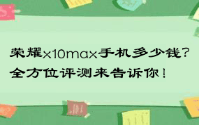 荣耀x10max手机多少钱？全方位评测来告诉你！